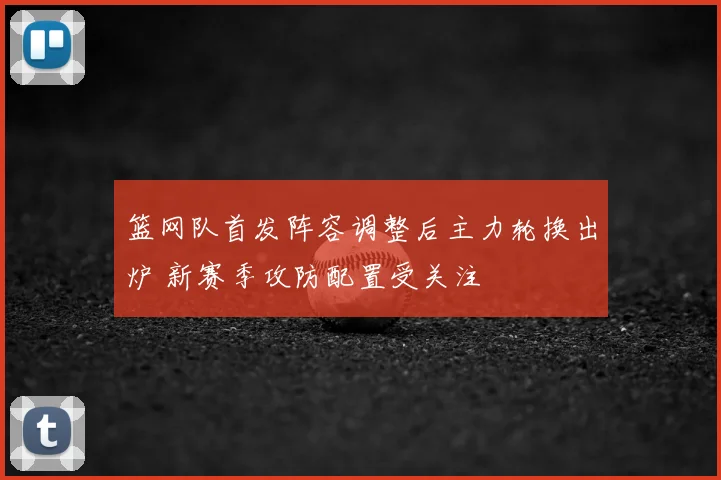 篮网队首发阵容调整后主力轮换出炉 新赛季攻防配置受关注