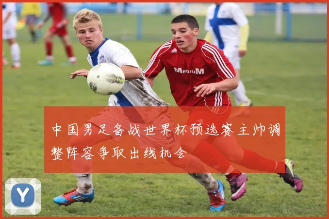 中国男足备战世界杯预选赛主帅调整阵容争取出线机会