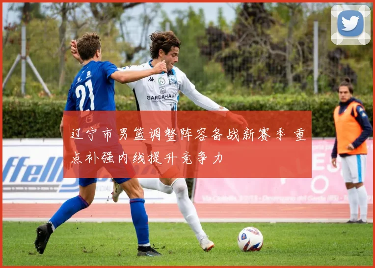 辽宁市男篮调整阵容备战新赛季 重点补强内线提升竞争力