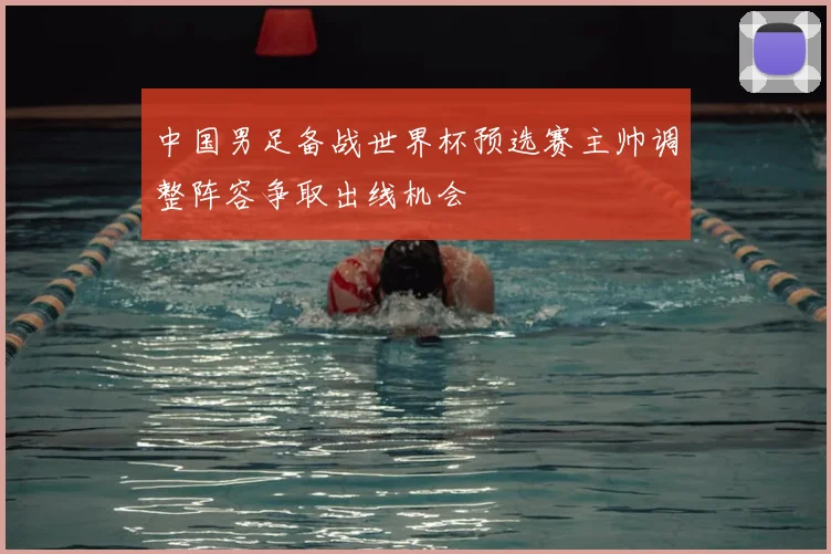 中国男足备战世界杯预选赛主帅调整阵容争取出线机会