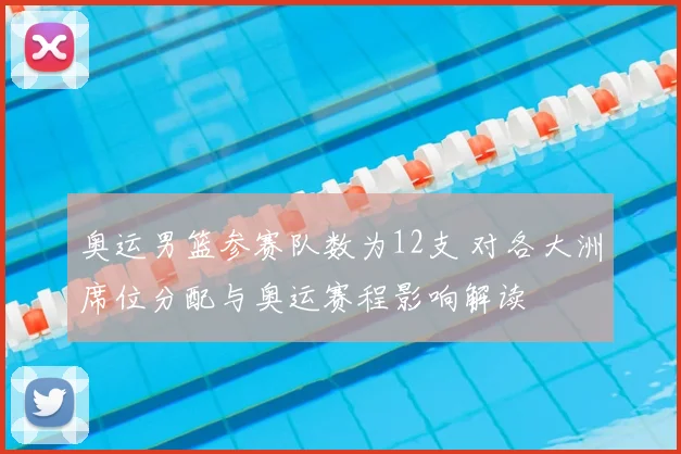 奥运男篮参赛队数为12支 对各大洲席位分配与奥运赛程影响解读