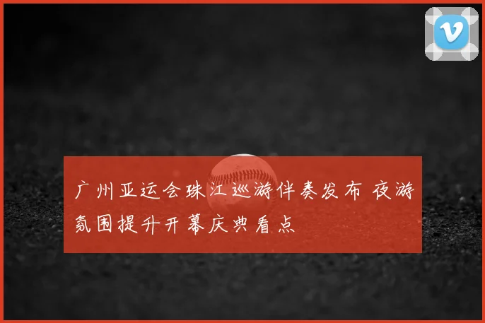 广州亚运会珠江巡游伴奏发布 夜游氛围提升开幕庆典看点