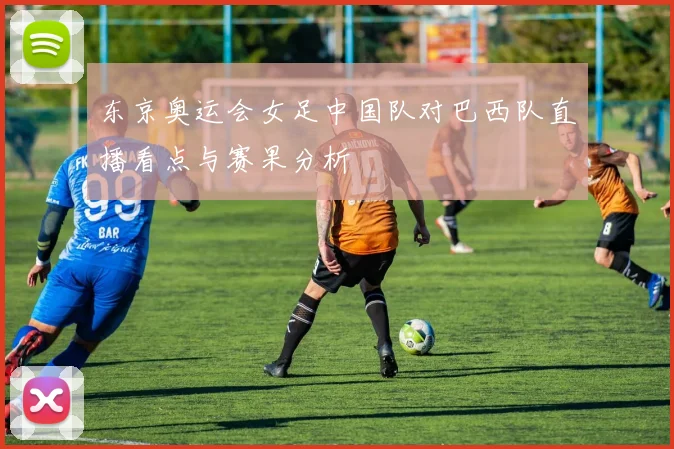 东京奥运会女足中国队对巴西队直播看点与赛果分析
