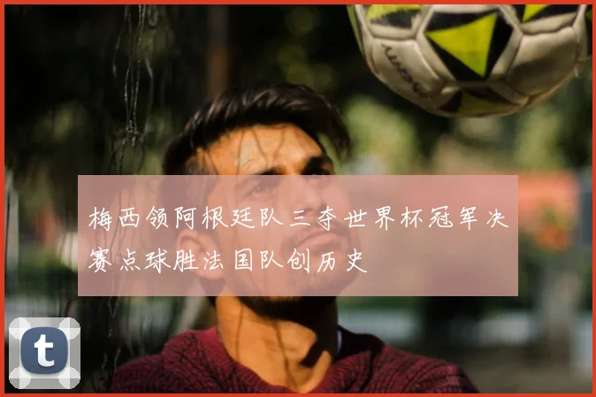 梅西领阿根廷队三夺世界杯冠军决赛点球胜法国队创历史