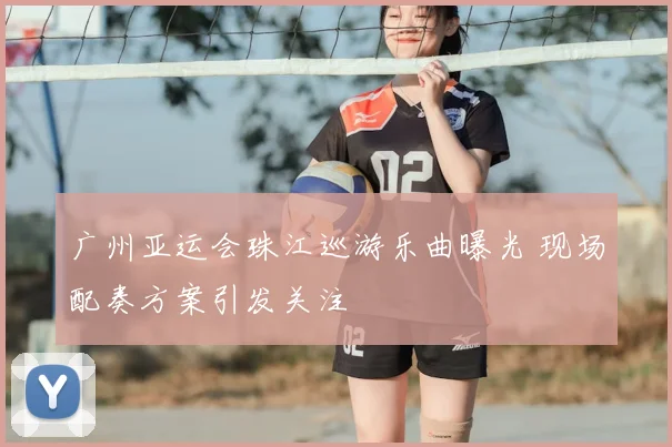广州亚运会珠江巡游乐曲曝光 现场配奏方案引发关注