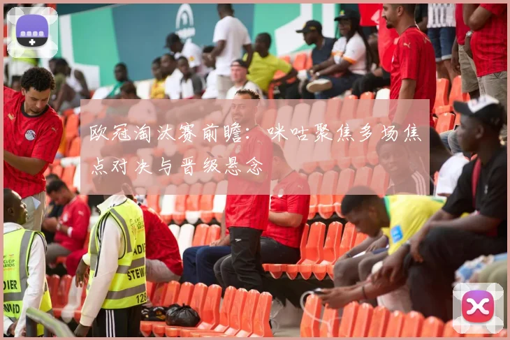 欧冠淘汰赛前瞻：咪咕聚焦多场焦点对决与晋级悬念