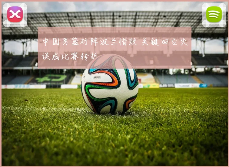 中国男篮对阵波兰惜败 关键回合失误成比赛转折