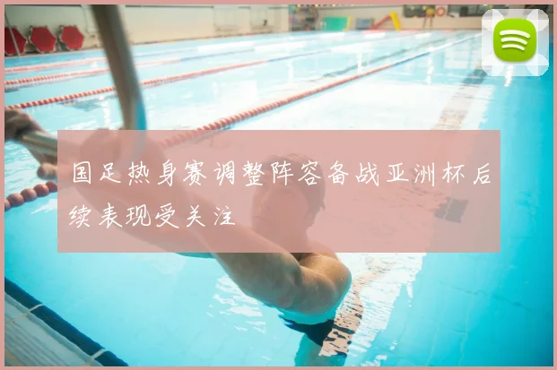 国足热身赛调整阵容备战亚洲杯后续表现受关注