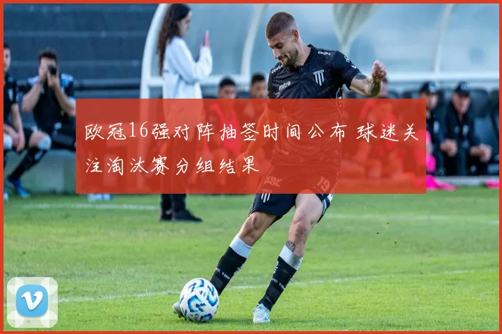 欧冠16强对阵抽签时间公布 球迷关注淘汰赛分组结果