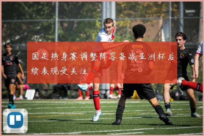 国足热身赛调整阵容备战亚洲杯后续表现受关注