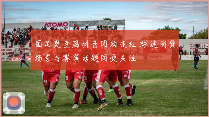 国足臭豆腐抖音团购走红 球迷消费场景与赛事话题同受关注