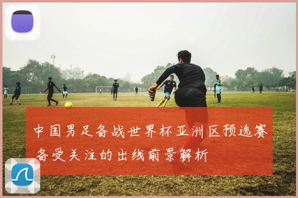 中国男足备战世界杯亚洲区预选赛 备受关注的出线前景解析