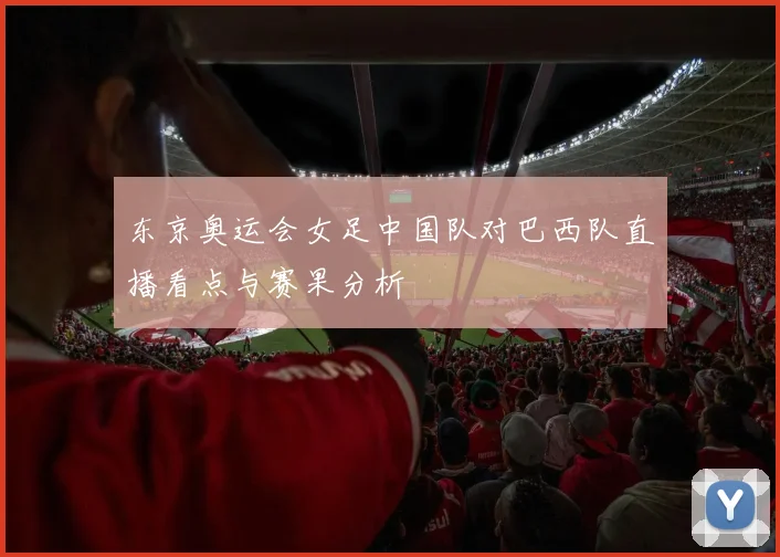 东京奥运会女足中国队对巴西队直播看点与赛果分析