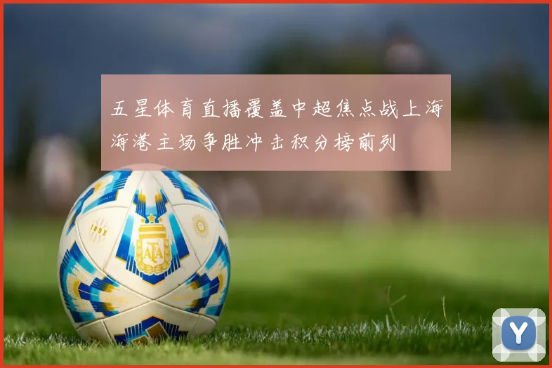五星体育直播覆盖中超焦点战上海海港主场争胜冲击积分榜前列