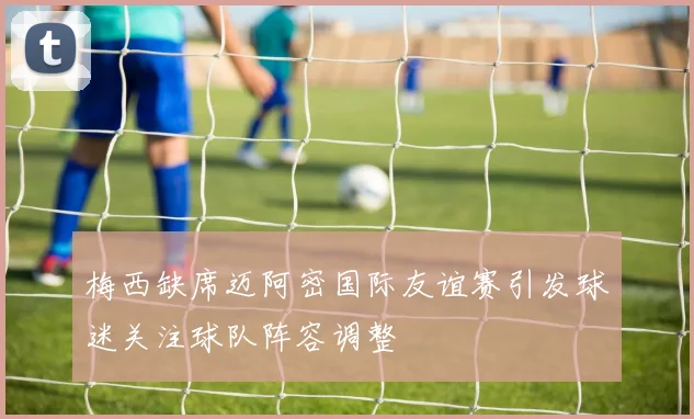 梅西缺席迈阿密国际友谊赛引发球迷关注球队阵容调整