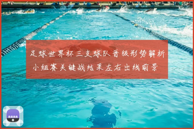 足球世界杯三支球队晋级形势解析 小组赛关键战结果左右出线前景