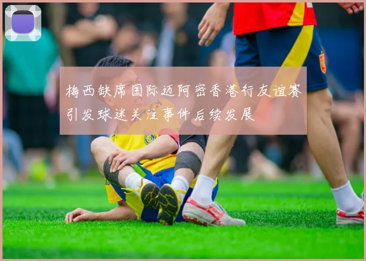 梅西缺席国际迈阿密香港行友谊赛引发球迷关注事件后续发展