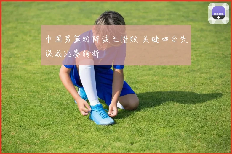 中国男篮对阵波兰惜败 关键回合失误成比赛转折
