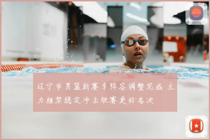 辽宁市男篮新赛季阵容调整完成 主力框架稳定冲击联赛更好名次