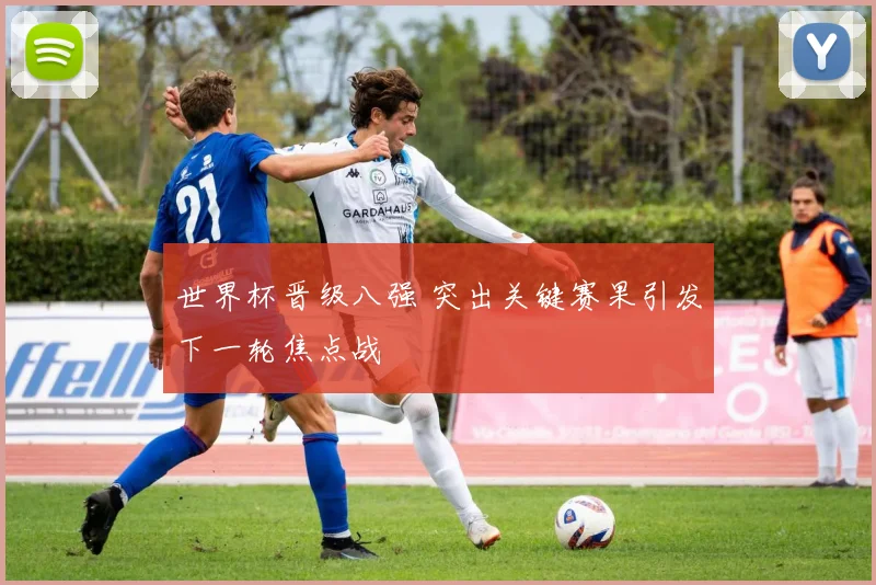 世界杯晋级八强 突出关键赛果引发下一轮焦点战