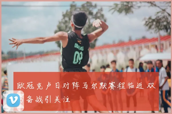欧冠克卢日对阵马尔默赛程临近 双方备战引关注