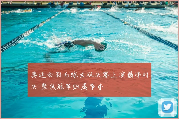 奥运会羽毛球女双决赛上演巅峰对决 聚焦冠军归属争夺