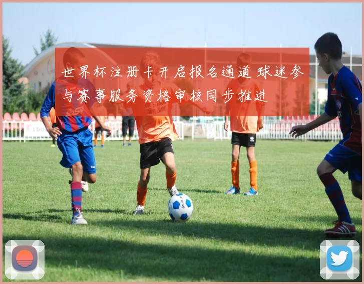世界杯注册卡开启报名通道 球迷参与赛事服务资格审核同步推进